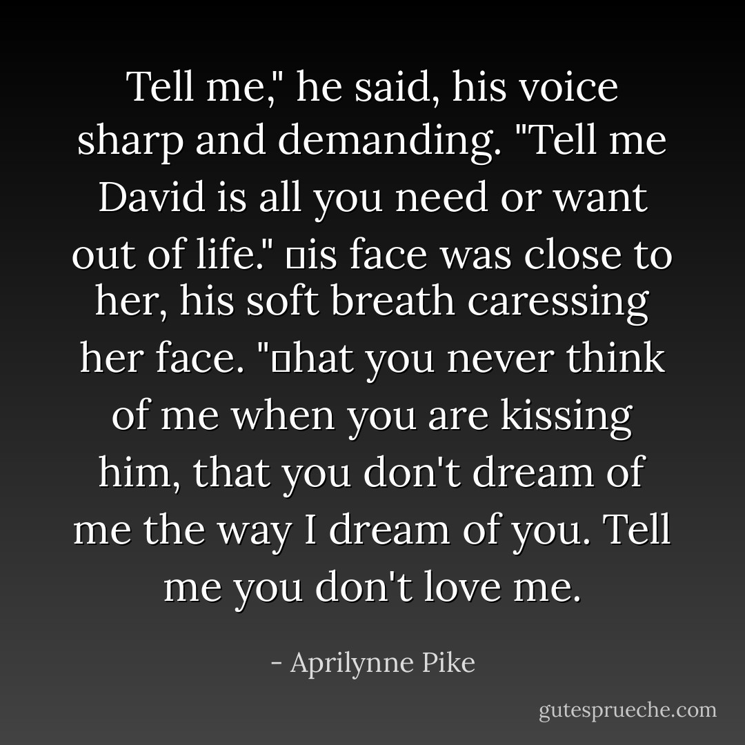 Tell me," he said, his voice sharp and demanding. "Tell me David is all you need or want out of life." Ηis face was close to her, his soft breath caressing her face. "Τhat you never think of me when you are kissing him, that you don't dream of me the way I dream of you. Tell me you don't love me. - Aprilynne Pike