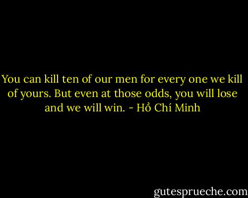 You can kill ten of our men for every one we kill of yours. But even at those odds, you will lose and we will win. - Hồ Chí Minh