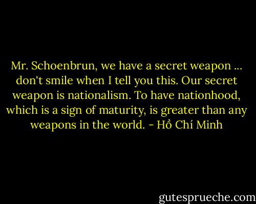 Mr. Schoenbrun, we have a secret weapon ... don't smile when I tell you this. Our secret weapon is nationalism. To have nationhood, which is a sign of maturity, is greater than any weapons in the world. - Hồ Chí Minh