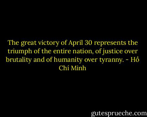 The great victory of April 30 represents the triumph of the entire nation, of justice over brutality and of humanity over tyranny. - Hồ Chí Minh