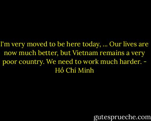 I'm very moved to be here today, ... Our lives are now much better, but Vietnam remains a very poor country. We need to work much harder. - Hồ Chí Minh