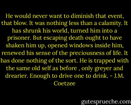 He would never want to diminish that event, that blow. It was nothing less than a calamity. It has shrunk his world, turned him into a prisoner. But escaping death ought to have shaken him up, opened windows inside him, renewed his sense of the preciousness of life. It has done nothing of the sort. He is trapped with the same old self as before , only greyer and drearier. Enough to drive one to drink. - J.M. Coetzee