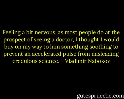 Feeling a bit nervous, as most people do at the prospect of seeing a doctor, I thought I would buy on my way to him something soothing to prevent an accelerated pulse from misleading credulous science. - Vladimir Nabokov