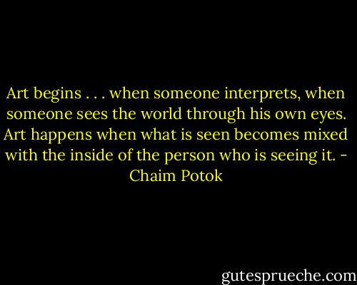 Art begins . . . when someone interprets, when someone sees the world through his own eyes. Art happens when what is seen becomes mixed with the inside of the person who is seeing it. - Chaim Potok