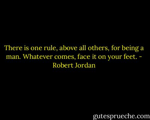 There is one rule, above all others, for being a man. Whatever comes, face it on your feet. - Robert Jordan