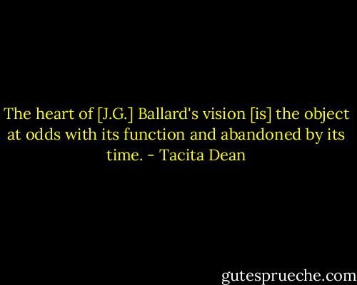 The heart of [J.G.] Ballard's vision [is] the object at odds with its function and abandoned by its time. - Tacita Dean