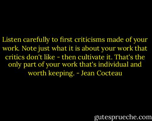 Listen carefully to first criticisms made of your work. Note just what it is about your work that critics don't like - then cultivate it. That's the only part of your work that's individual and worth keeping. - Jean Cocteau