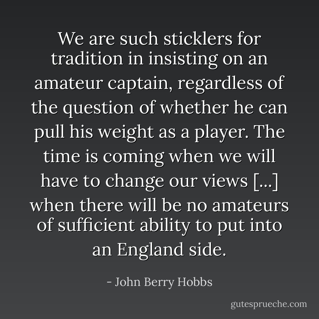 We are such sticklers for tradition in insisting on an amateur captain, regardless of the question of whether he can pull his weight as a player. The time is coming when we will have to change our views [...] when there will be no amateurs of sufficient ability to put into an England side. - John Berry Hobbs