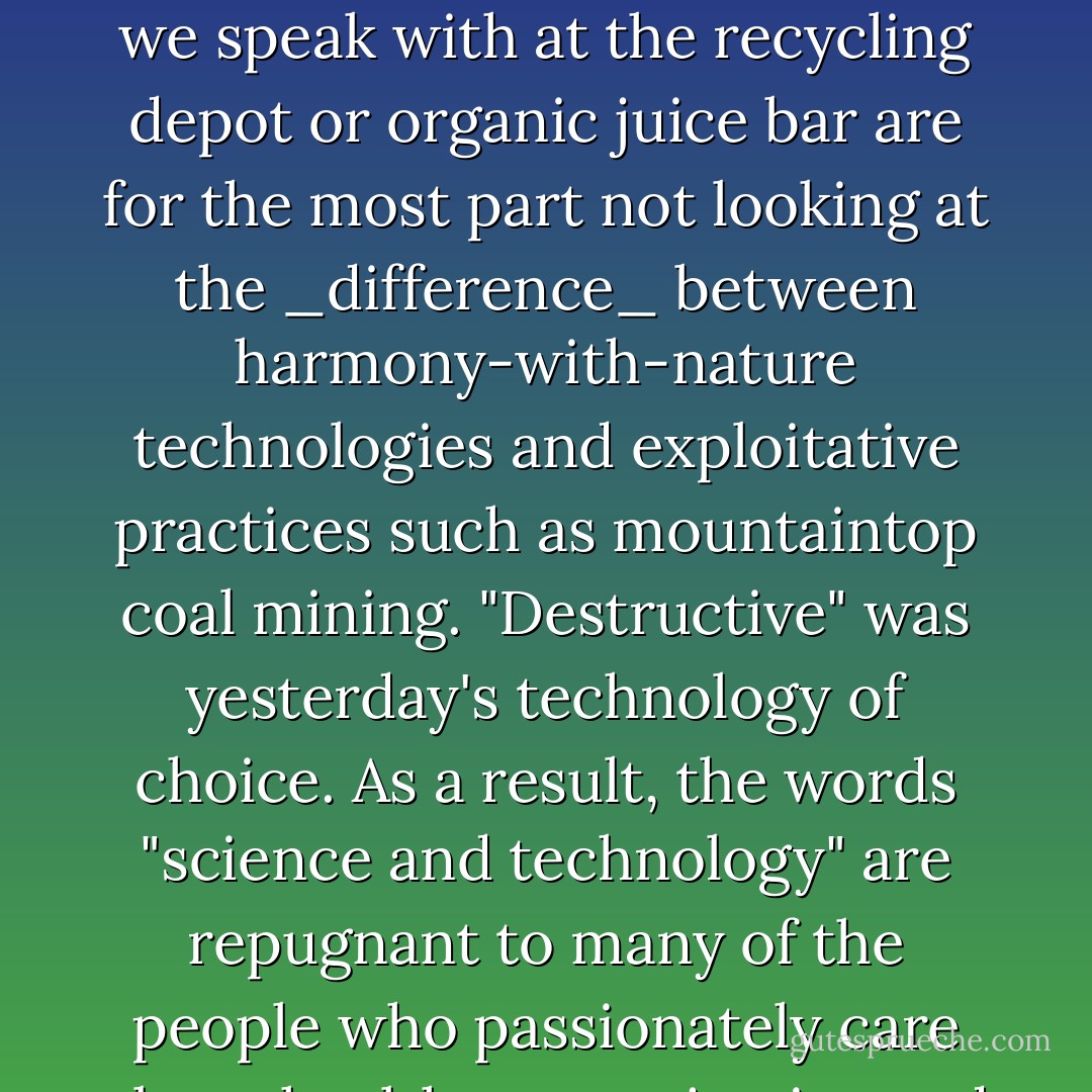 Many conscientious environmentalists are repelled by the word "abundance," automatically associating it with irresponsible consumerism and plundering of Earth's resources. In the context of grassroots frustration, insensitive enthusing about the potential for energy abundance usually elicits an annoyed retort. "We have to conserve." The authors believe the human family also has to _choose_. The people we speak with at the recycling depot or organic juice bar are for the most part not looking at the _difference_ between harmony-with-nature technologies and exploitative practices such as mountaintop coal mining. "Destructive" was yesterday's technology of choice. As a result, the words "science and technology" are repugnant to many of the people who passionately care about health, peace, justice and the biosphere. Usually these acquaintances haven't heard about the variety of constructive yet powerful clean energy technologies that have the potential to gradually replace oil and nuclear industries if allowed. Wastewater-into-energy technologies could clean up waterways and other variations solve the problem of polluting feedlots and landfills. - Jeane Manning