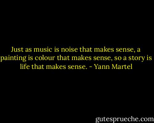 Just as music is noise that makes sense, a painting is colour that makes sense, so a story is life that makes sense. - Yann Martel