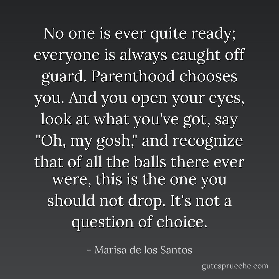 No one is ever quite ready; everyone is always caught off guard. Parenthood chooses you. And you open your eyes, look at what you've got, say "Oh, my gosh," and recognize that of all the balls there ever were, this is the one you should not drop. It's not a question of choice. - Marisa de los Santos