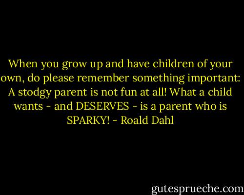 When you grow up and have children of your own, do please remember something important: A stodgy parent is not fun at all! What a child wants - and DESERVES - is a parent who is SPARKY! - Roald Dahl