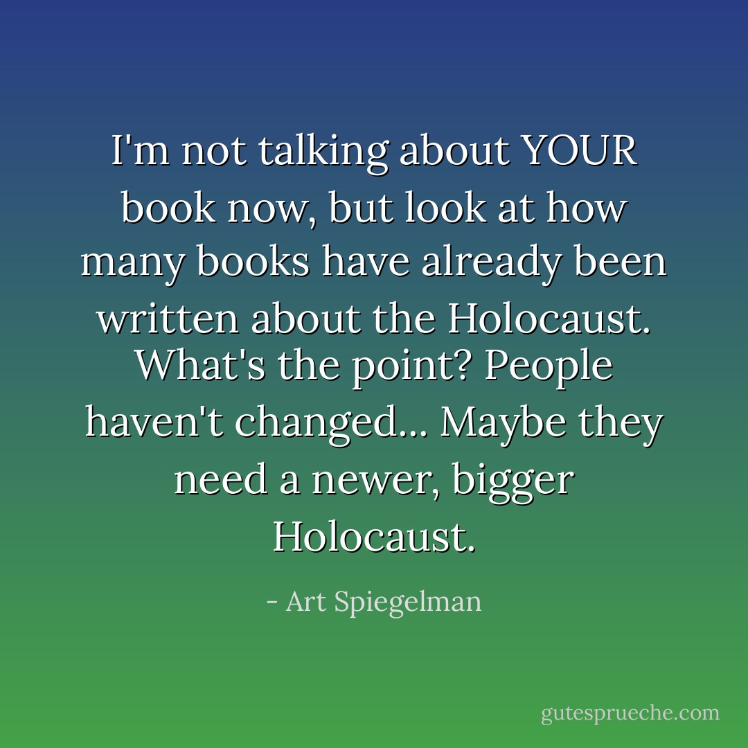 I'm not talking about YOUR book now, but look at how many books have already been written about the Holocaust. What's the point? People haven't changed... Maybe they need a newer, bigger Holocaust. - Art Spiegelman