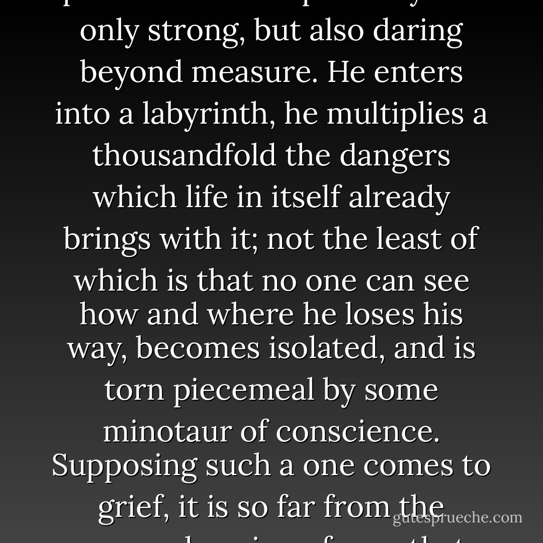 It is the business of the very few to be independent; it is a privilege of the strong. And whoever attempts it, even with the best right, but without being OBLIGED to do so, proves that he is probably not only strong, but also daring beyond measure. He enters into a labyrinth, he multiplies a thousandfold the dangers which life in itself already brings with it; not the least of which is that no one can see how and where he loses his way, becomes isolated, and is torn piecemeal by some minotaur of conscience. Supposing such a one comes to grief, it is so far from the comprehension of men that they neither feel it, nor sympathize with it. And he cannot any longer go back! He cannot even go back again to the sympathy of men! - Friedrich Nietzsche