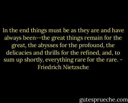 In the end things must be as they are and have always been--the great things remain for the great, the abysses for the profound, the delicacies and thrills for the refined, and, to sum up shortly, everything rare for the rare. - Friedrich Nietzsche