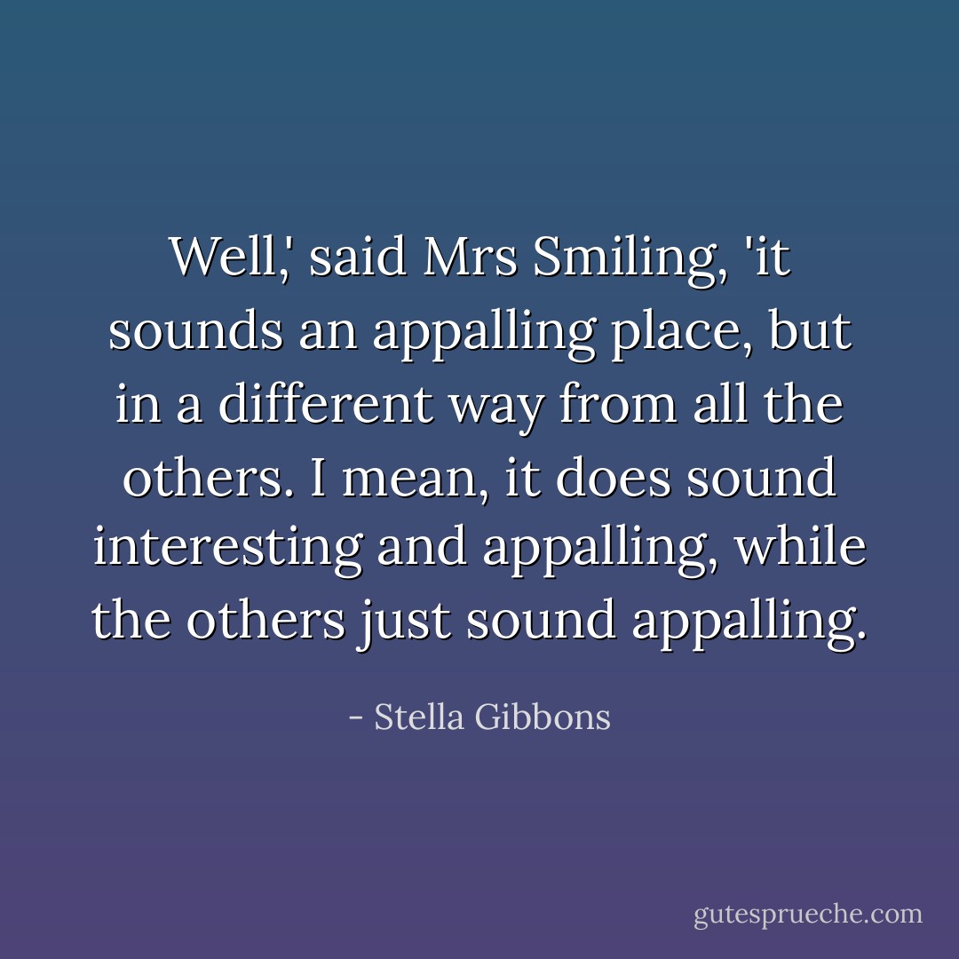 Well,' said Mrs Smiling, 'it sounds an appalling place, but in a different way from all the others. I mean, it does sound interesting and appalling, while the others just sound appalling. - Stella Gibbons