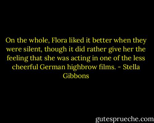 On the whole, Flora liked it better when they were silent, though it did rather give her the feeling that she was acting in one of the less cheerful German highbrow films. - Stella Gibbons