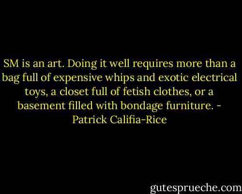 SM is an art. Doing it well requires more than a bag full of expensive whips and exotic electrical toys, a closet full of fetish clothes, or a basement filled with bondage furniture. - Patrick Califia-Rice