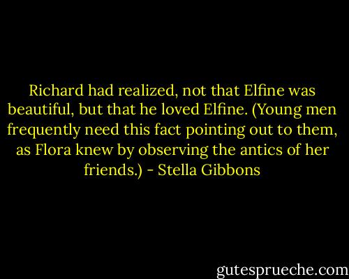 Richard had realized, not that Elfine was beautiful, but that he loved Elfine. (Young men frequently need this fact pointing out to them, as Flora knew by observing the antics of her friends.) - Stella Gibbons