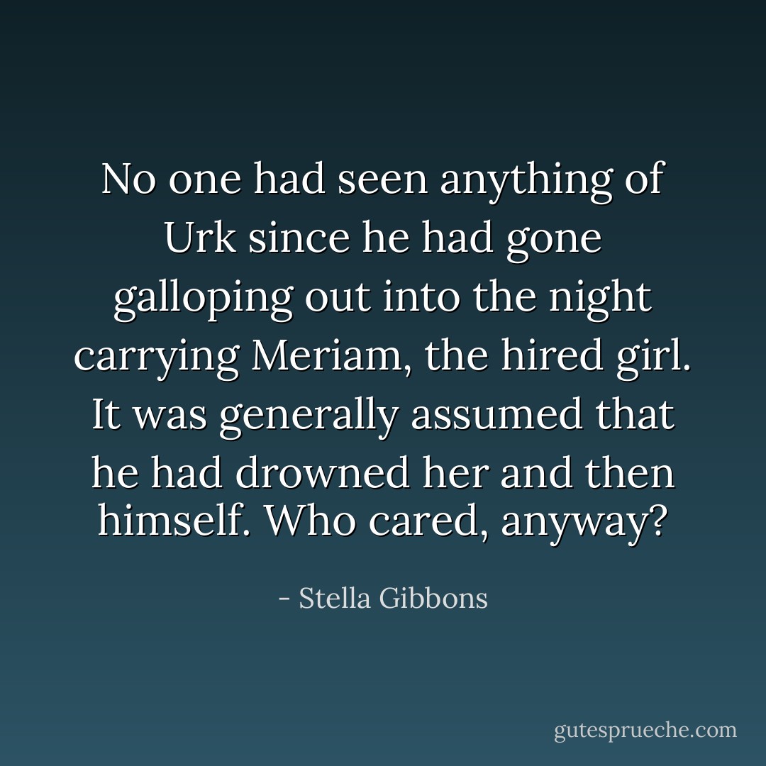 No one had seen anything of Urk since he had gone galloping out into the night carrying Meriam, the hired girl. It was generally assumed that he had drowned her and then himself. Who cared, anyway? - Stella Gibbons