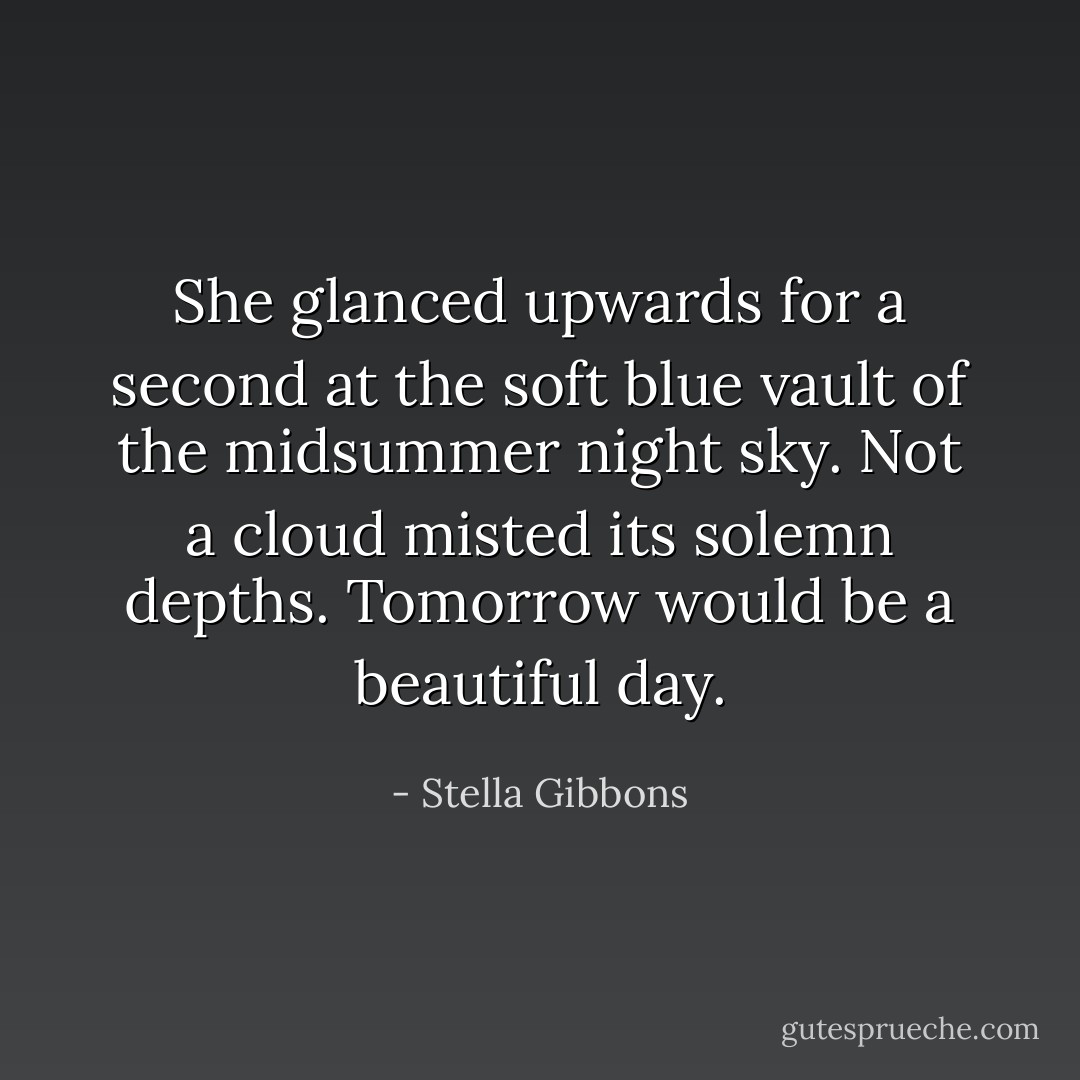 She glanced upwards for a second at the soft blue vault of the midsummer night sky. Not a cloud misted its solemn depths. Tomorrow would be a beautiful day. - Stella Gibbons