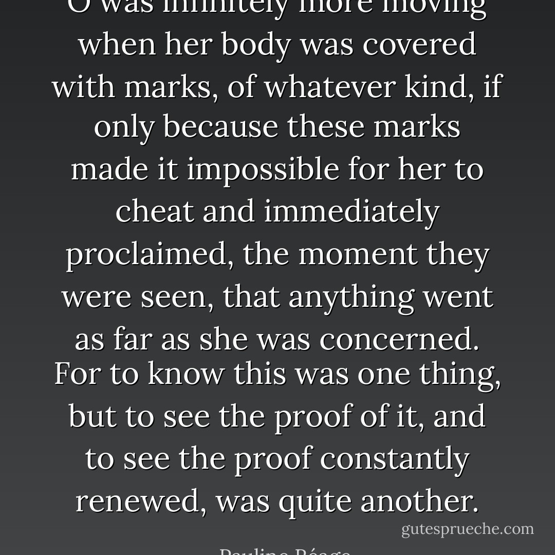 O was infinitely more moving when her body was covered with marks, of whatever kind, if only because these marks made it impossible for her to cheat and immediately proclaimed, the moment they were seen, that anything went as far as she was concerned. For to know this was one thing, but to see the proof of it, and to see the proof constantly renewed, was quite another. - Pauline Réage