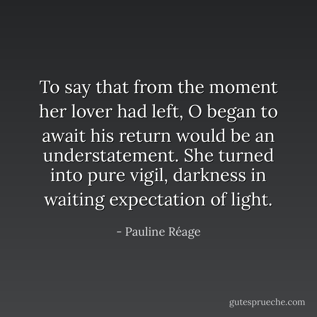 To say that from the moment her lover had left, O began to await his return would be an understatement. She turned into pure vigil, darkness in waiting expectation of light. - Pauline Réage