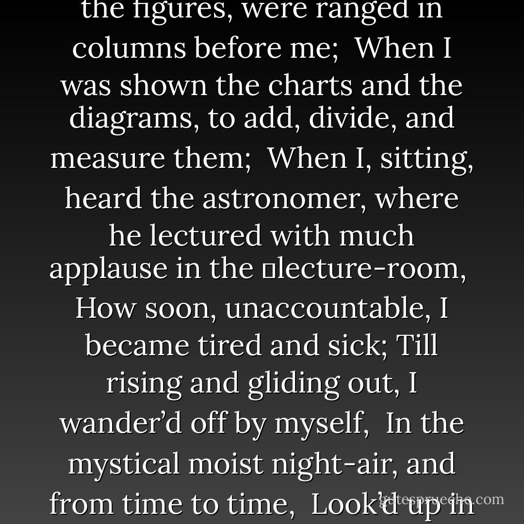 When I heard the learn’d astronomer; <br />When the proofs, the figures, were ranged in columns before me; <br />When I was shown the charts and the diagrams, to add, divide, and measure them; <br />When I, sitting, heard the astronomer, where he lectured with much applause in the<br />	lecture-room, <br />How soon, unaccountable, I became tired and sick;<br />Till rising and gliding out, I wander’d off by myself, <br />In the mystical moist night-air, and from time to time, <br />Look’d up in perfect silence at the stars. - Walt Whitman