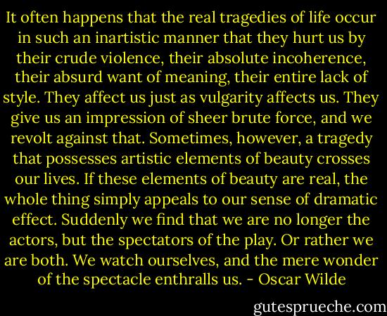 It often happens that the real tragedies of life occur in such<br />an inartistic manner that they hurt us by their crude violence, their<br />absolute incoherence, their absurd want of meaning, their entire lack<br />of style. They affect us just as vulgarity affects us. They give us<br />an impression of sheer brute force, and we revolt against that.<br />Sometimes, however, a tragedy that possesses artistic elements of<br />beauty crosses our lives. If these elements of beauty are real, the<br />whole thing simply appeals to our sense of dramatic effect. Suddenly<br />we find that we are no longer the actors, but the spectators of the<br />play. Or rather we are both. We watch ourselves, and the mere wonder<br />of the spectacle enthralls us. - Oscar Wilde