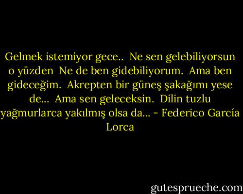 Gelmek istemiyor gece.. <br />Ne sen gelebiliyorsun o yüzden <br />Ne de ben gidebiliyorum. <br />Ama ben gideceğim. <br />Akrepten bir güneş şakağımı yese de... <br />Ama sen geleceksin. <br />Dilin tuzlu yağmurlarca yakılmış olsa da... - Federico García Lorca