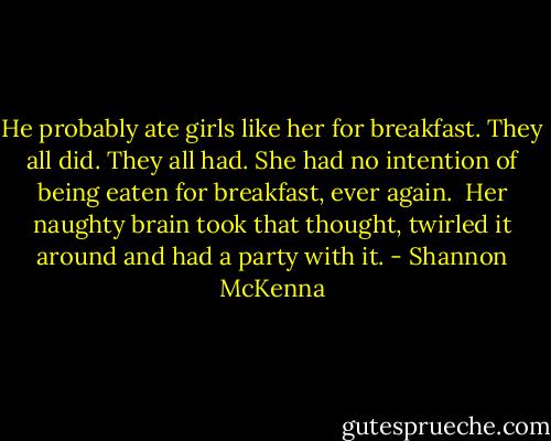He probably ate girls like her for breakfast. They all did. They all had. She had no intention of being eaten for breakfast, ever again.<br /><br />Her naughty brain took that thought, twirled it around and had a party with it. - Shannon McKenna