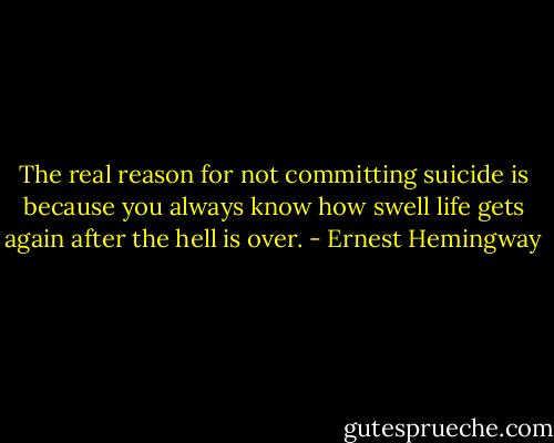 The real reason for not committing suicide is because you always know how swell life gets again after the hell is over. - Ernest Hemingway