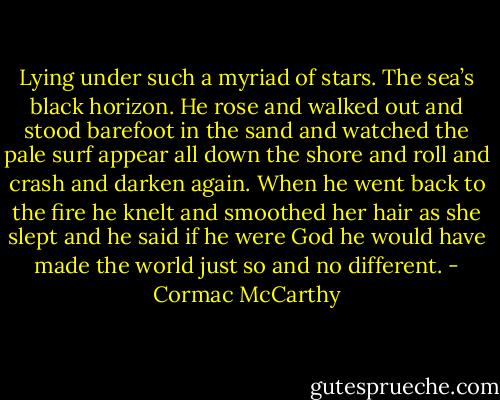 Lying under such a myriad of stars. The sea’s black horizon. He rose and walked out and stood barefoot in the sand and watched the pale surf appear all down the shore and roll and crash and darken again. When he went back to the fire he knelt and smoothed her hair as she slept and he said if he were God he would have made the world just so and no different. - Cormac McCarthy