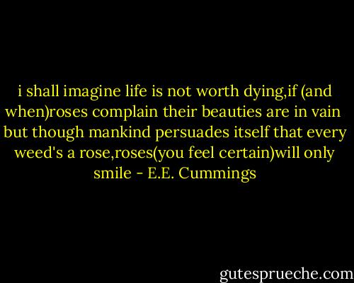 i shall imagine life<br />is not worth dying,if<br />(and when)roses complain<br />their beauties are in vain<br /><br />but though mankind persuades<br />itself that every weed's<br />a rose,roses(you feel<br />certain)will only smile - E.E. Cummings