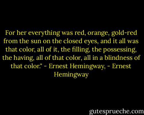 For her everything was red, orange, gold-red from the sun on the closed eyes, and it all was that color, all of it, the filling, the possessing, the having, all of that color, all in a blindness of that color."<br />- Ernest Hemingway, - Ernest Hemingway