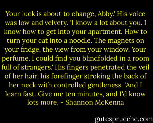 Your luck is about to change, Abby.' His voice was low and velvety. 'I know a lot about you. I know how to get into your apartment. How to turn your cat into a noodle. The magnets on your fridge, the view from your window. Your perfume. I could find you blindfolded in a room full of strangers.' His fingers penetrated the veil of her hair, his forefinger stroking the back of her neck with controlled gentleness. 'And I learn fast. Give me ten minutes, and I'd know lots more. - Shannon McKenna