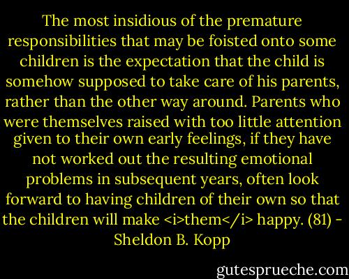 The most insidious of the premature responsibilities that may be foisted onto some children is the expectation that the child is somehow supposed to take care of his parents, rather than the other way around. Parents who were themselves raised with too little attention given to their own early feelings, if they have not worked out the resulting emotional problems in subsequent years, often look forward to having children of their own so that the children will make <i>them</i> happy. (81) - Sheldon B. Kopp