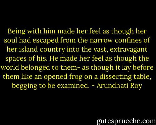 Being with him made her feel as though her soul had escaped from the narrow confines of her island country into the vast, extravagant spaces of his. He made her feel as though the world belonged to them- as though it lay before them like an opened frog on a dissecting table, begging to be examined. - Arundhati Roy