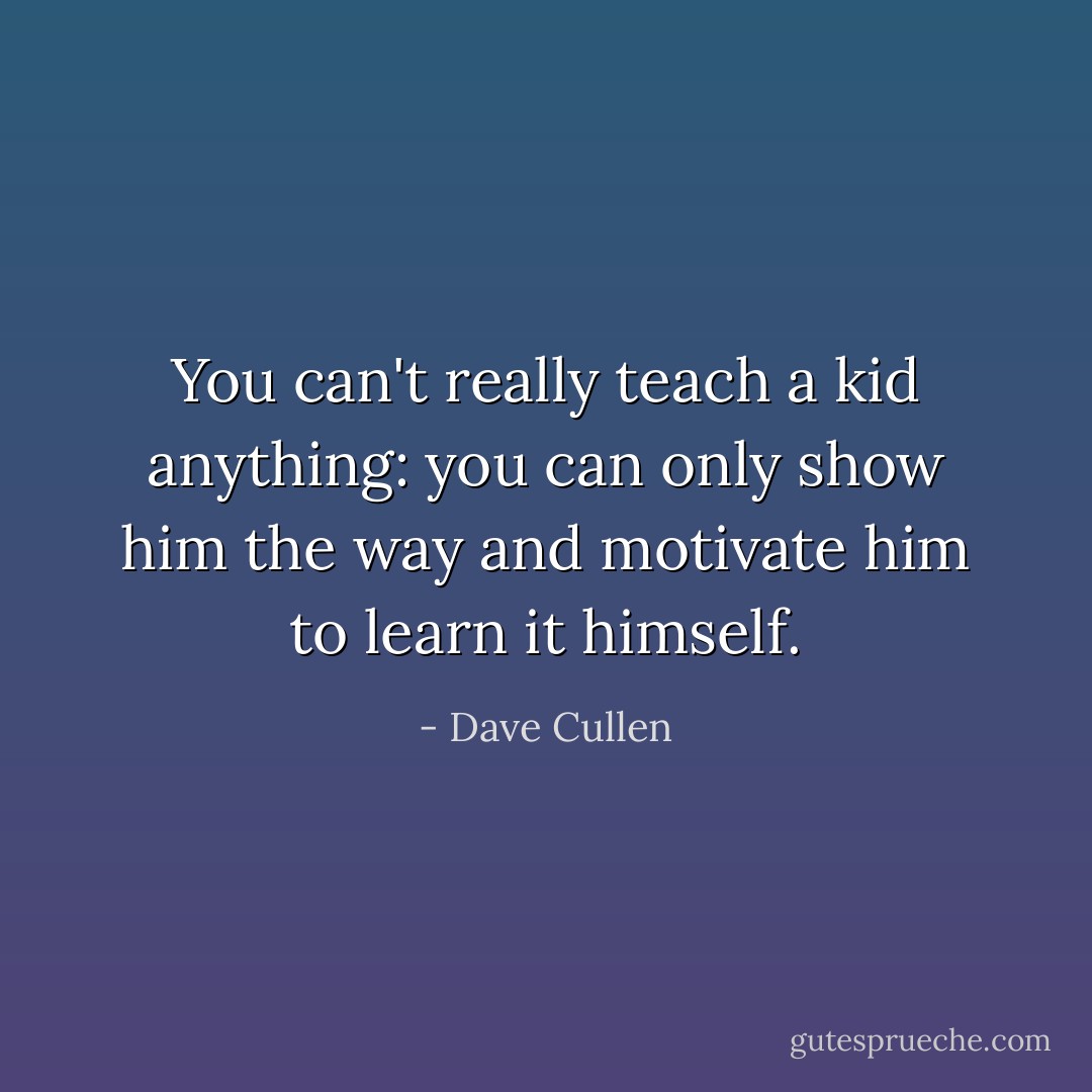 You can't really teach a kid anything: you can only show him the way and motivate him to learn it himself. - Dave Cullen