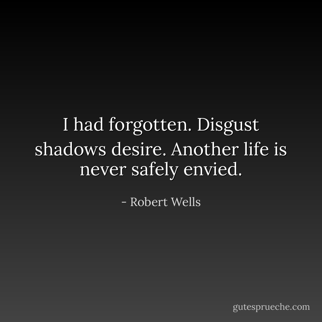 I had forgotten. Disgust shadows desire.<br />Another life is never safely envied. - Robert Wells