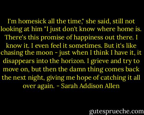 I'm homesick all the time," she said, still not looking at him "I just don't know where home is. There's this promise of happiness out there. I know it. I even feel it sometimes. But it's like chasing the moon - just when I think I have it, it disappears into the horizon. I grieve and try to move on, but then the damn thing comes back the next night, giving me hope of catching it all over again. - Sarah Addison Allen