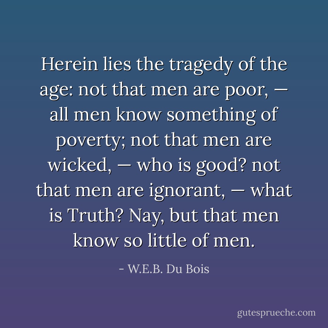 Herein lies the tragedy of the age: not that men are poor, — all men know something of poverty; not that men are wicked, — who is good? not that men are ignorant, — what is Truth? Nay, but that men know so little of men. - W.E.B. Du Bois
