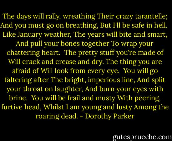 The days will rally, wreathing<br />Their crazy tarantelle;<br />And you must go on breathing,<br />But I'll be safe in hell.<br /><br />Like January weather,<br />The years will bite and smart,<br />And pull your bones together<br />To wrap your chattering heart.<br /><br />The pretty stuff you're made of<br />Will crack and crease and dry.<br />The thing you are afraid of<br />Will look from every eye.<br /><br />You will go faltering after<br />The bright, imperious line,<br />And split your throat on laughter,<br />And burn your eyes with brine.<br /><br />You will be frail and musty<br />With peering, furtive head,<br />Whilst I am young and lusty<br />Among the roaring dead. - Dorothy Parker