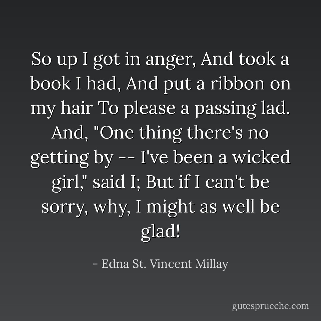 So up I got in anger,<br />And took a book I had,<br />And put a ribbon on my hair<br />To please a passing lad.<br />And, "One thing there's no getting by --<br />I've been a wicked girl," said I;<br />But if I can't be sorry, why,<br />I might as well be glad! - Edna St. Vincent Millay