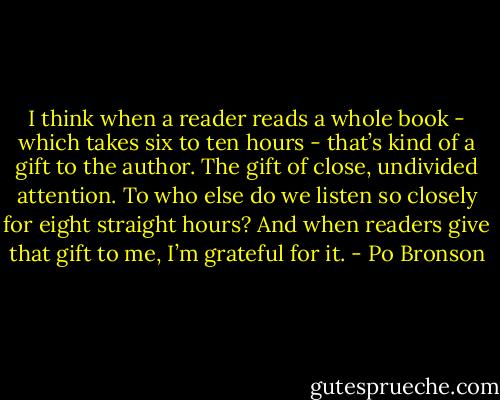 I think when a reader reads a whole book - which takes six to ten hours - that’s kind of a gift to the author. The gift of close, undivided attention. To who else do we listen so closely for eight straight hours? And when readers give that gift to me, I’m grateful for it. - Po Bronson