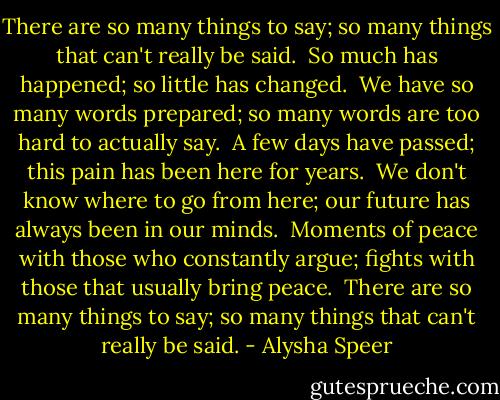 There are so many things to say; so many things that can't really be said. <br />So much has happened; so little has changed. <br />We have so many words prepared; so many words are too hard to actually say. <br />A few days have passed; this pain has been here for years. <br />We don't know where to go from here; our future has always been in our minds. <br />Moments of peace with those who constantly argue; fights with those that usually bring peace. <br />There are so many things to say; so many things that can't really be said. - Alysha Speer