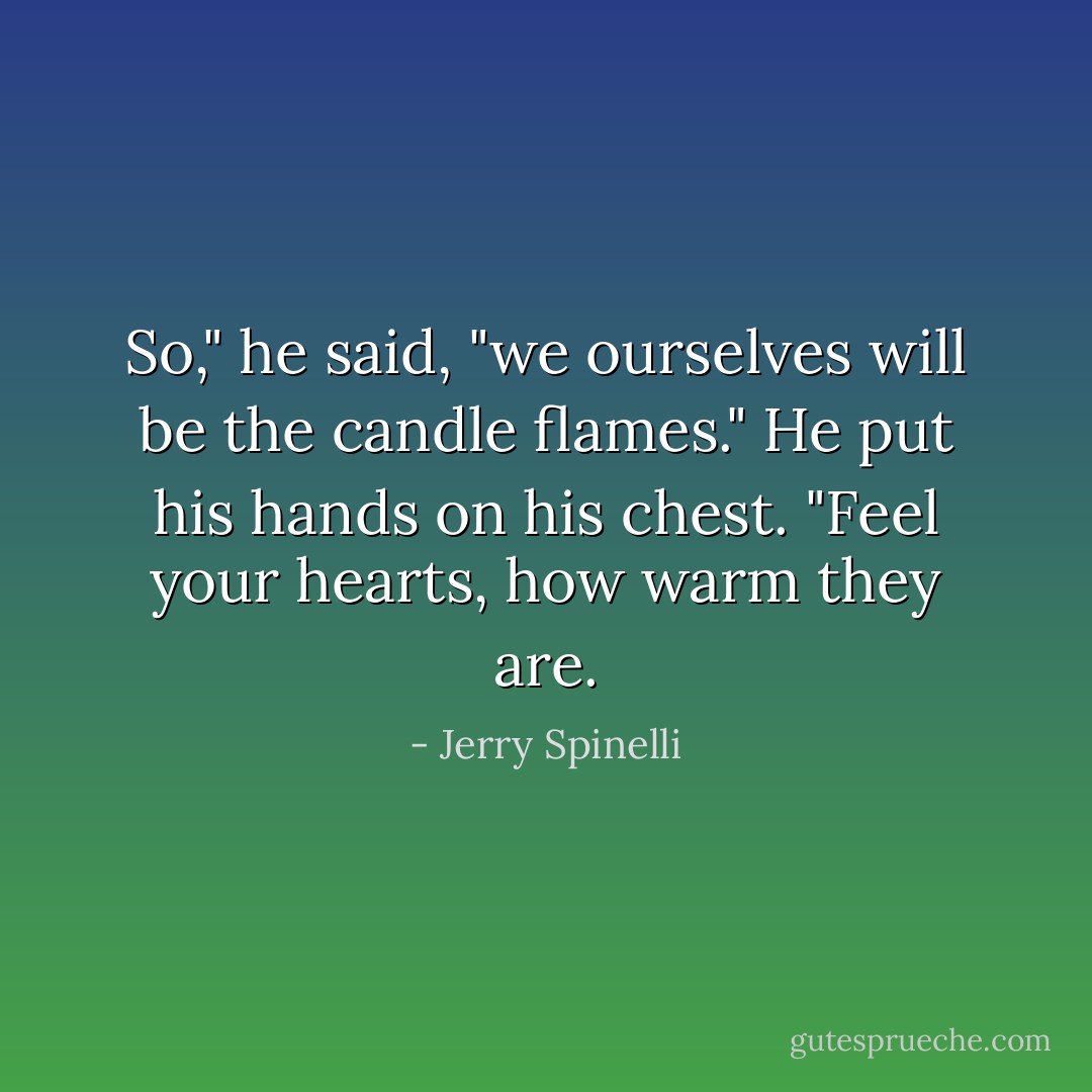 So," he said, "we ourselves will be the candle flames." He put his hands on his chest. "Feel your hearts, how warm they are. - Jerry Spinelli
