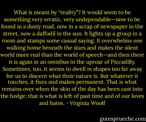 What is meant by “reality”? It would seem to be something very erratic, very undependable—now to be found in a dusty road, now in a scrap of newspaper in the street, now a daffodil in the sun. It lights up a group in a room and stamps some casual saying. It overwhelms one walking home beneath the stars and makes the silent world more real than the world of speech—and then there it is again in an omnibus in the uproar of Piccadilly. Sometimes, too, it seems to dwell in shapes too far away for us to discern what their nature is. But whatever it touches, it fixes and makes permanent. That is what remains over when the skin of the day has been cast into the hedge; that is what is left of past time and of our loves and hates. - Virginia Woolf