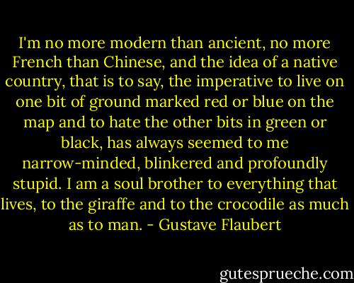 I'm no more modern than ancient, no more French than Chinese, and the idea of a native country, that is to say, the imperative to live on one bit of ground marked red or blue on the map and to hate the other bits in green or black, has always seemed to me narrow-minded, blinkered and profoundly stupid. I am a soul brother to everything that lives, to the giraffe and to the crocodile as much as to man. - Gustave Flaubert