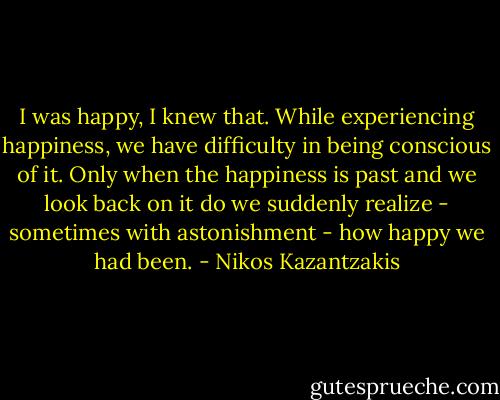 I was happy, I knew that. While experiencing happiness, we have difficulty in being conscious of it. Only when the happiness is past and we look back on it do we suddenly realize - sometimes with astonishment - how happy we had been. - Nikos Kazantzakis